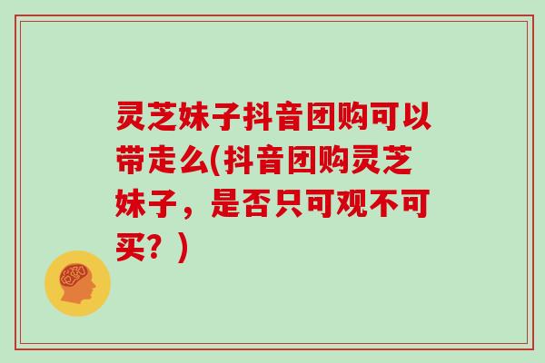 灵芝妹子抖音团购可以带走么(抖音团购灵芝妹子，是否只可观不可买？)