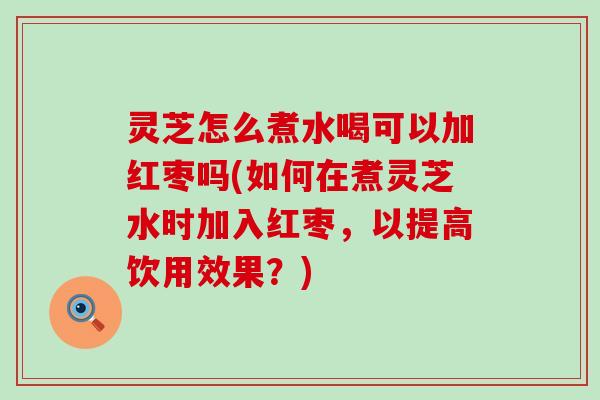 灵芝怎么煮水喝可以加红枣吗(如何在煮灵芝水时加入红枣，以提高饮用效果？)