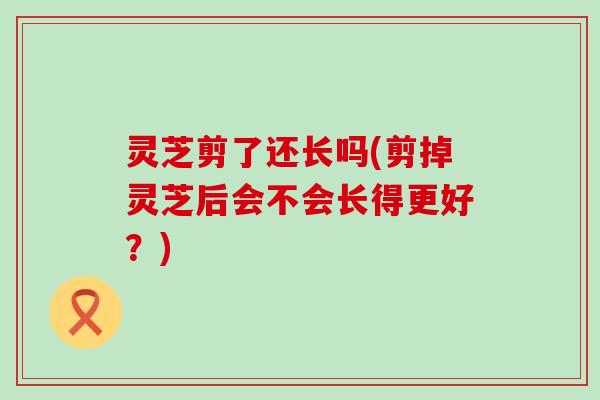 灵芝剪了还长吗(剪掉灵芝后会不会长得更好？)