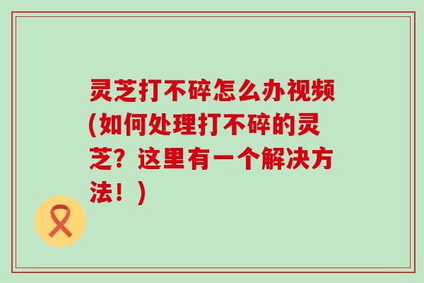 灵芝打不碎怎么办视频(如何处理打不碎的灵芝？这里有一个解决方法！)