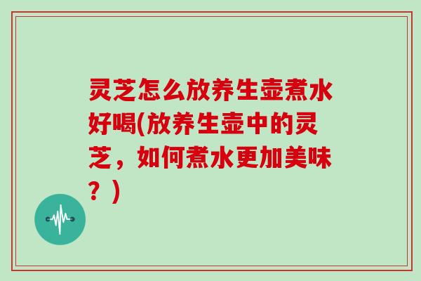 灵芝怎么放养生壶煮水好喝(放养生壶中的灵芝，如何煮水更加美味？)