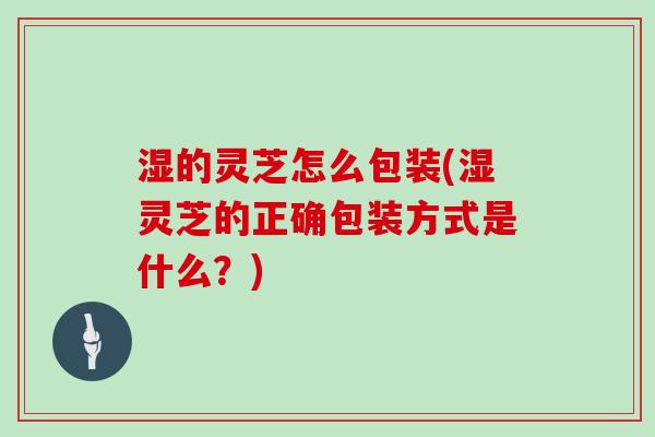 湿的灵芝怎么包装(湿灵芝的正确包装方式是什么？)