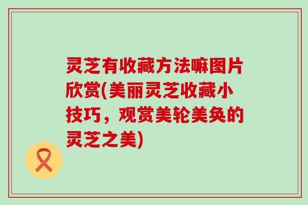 灵芝有收藏方法嘛图片欣赏(美丽灵芝收藏小技巧，观赏美轮美奂的灵芝之美)