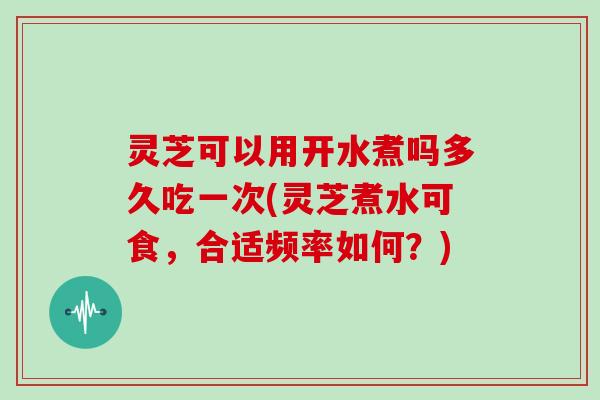 灵芝可以用开水煮吗多久吃一次(灵芝煮水可食，合适频率如何？)