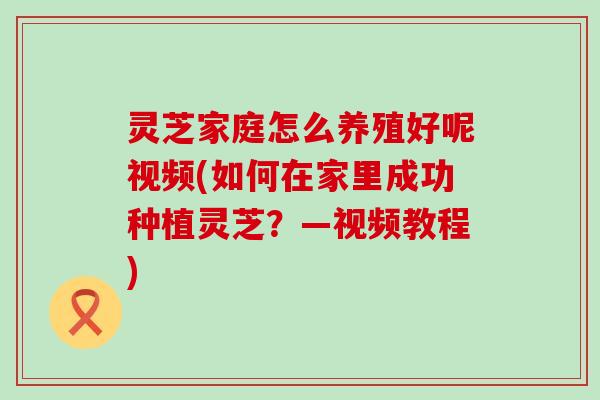 灵芝家庭怎么养殖好呢视频(如何在家里成功种植灵芝？—视频教程)