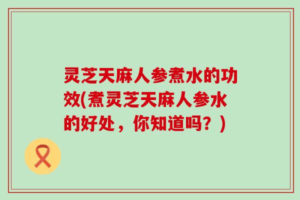 灵芝天麻人参煮水的功效(煮灵芝天麻人参水的好处，你知道吗？)