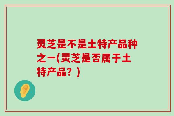 灵芝是不是土特产品种之一(灵芝是否属于土特产品？)