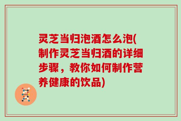 灵芝当归泡酒怎么泡(制作灵芝当归酒的详细步骤，教你如何制作营养健康的饮品)