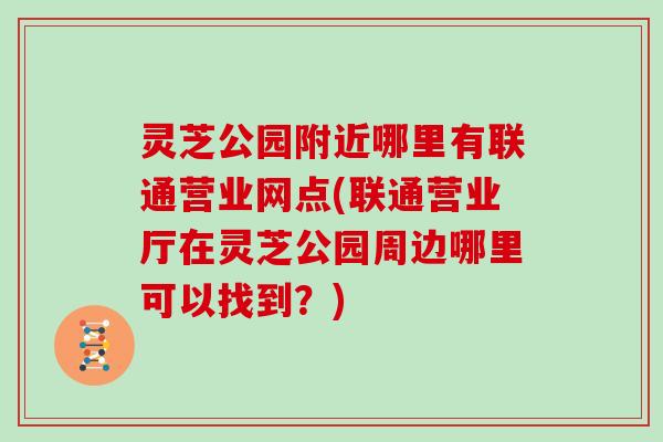 灵芝公园附近哪里有联通营业网点(联通营业厅在灵芝公园周边哪里可以找到？)