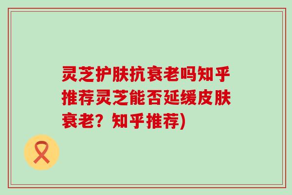 灵芝护肤抗吗知乎推荐灵芝能否延缓？知乎推荐)