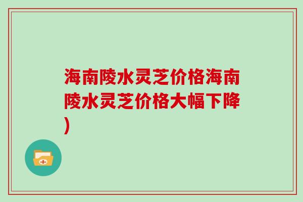 海南陵水灵芝价格海南陵水灵芝价格大幅下降)