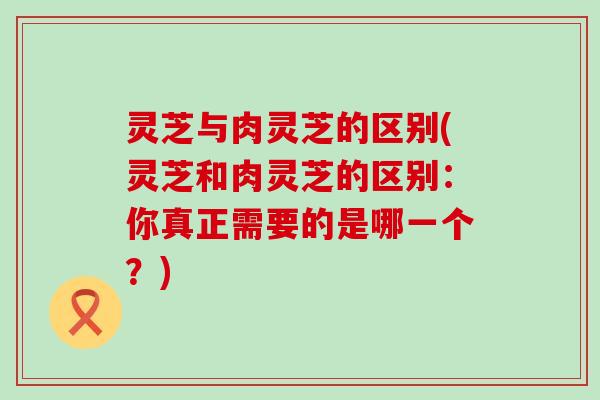 灵芝与肉灵芝的区别(灵芝和肉灵芝的区别：你真正需要的是哪一个？)