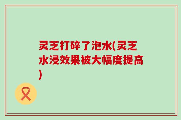 灵芝打碎了泡水(灵芝水浸效果被大幅度提高)