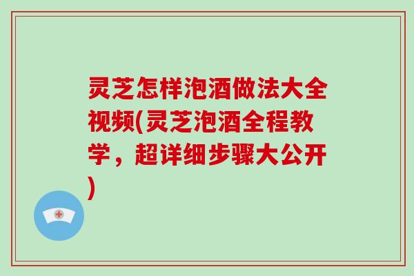 灵芝怎样泡酒做法大全视频(灵芝泡酒全程教学，超详细步骤大公开)