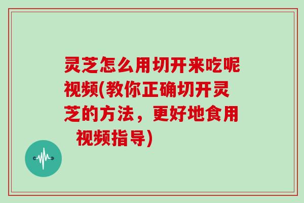 灵芝怎么用切开来吃呢视频(教你正确切开灵芝的方法，更好地食用  视频指导)