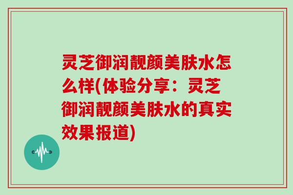 灵芝御润靓颜美肤水怎么样(体验分享：灵芝御润靓颜美肤水的真实效果报道)