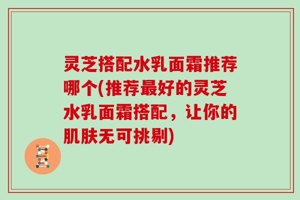 灵芝搭配水乳面霜推荐哪个(推荐好的灵芝水乳面霜搭配，让你的无可挑剔)