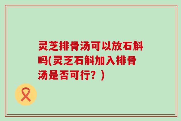 灵芝排骨汤可以放石斛吗(灵芝石斛加入排骨汤是否可行？)