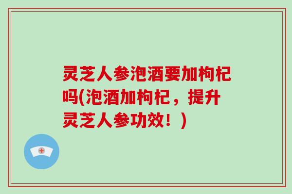 灵芝人参泡酒要加枸杞吗(泡酒加枸杞，提升灵芝人参功效！)