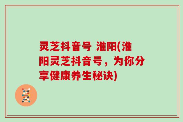 灵芝抖音号 淮阳(淮阳灵芝抖音号，为你分享健康养生秘诀)