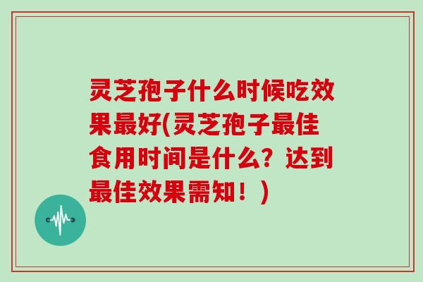 灵芝孢子什么时候吃效果好(灵芝孢子佳食用时间是什么？达到佳效果需知！)