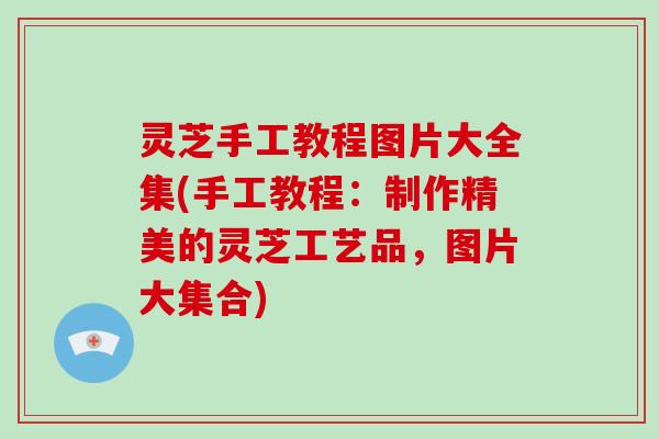 灵芝手工教程图片大全集(手工教程：制作精美的灵芝工艺品，图片大集合)