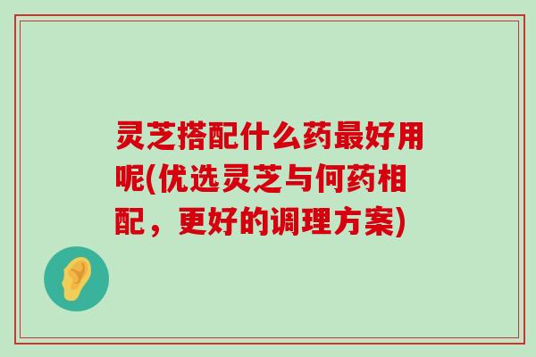 灵芝搭配什么药好用呢(优选灵芝与何药相配，更好的调理方案)