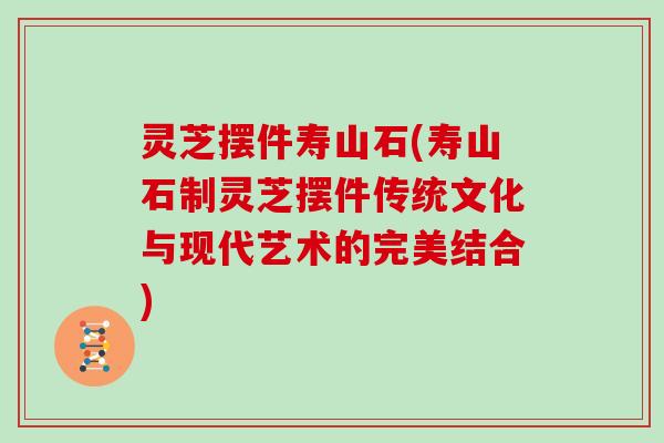 灵芝摆件寿山石(寿山石制灵芝摆件传统文化与现代艺术的完美结合)