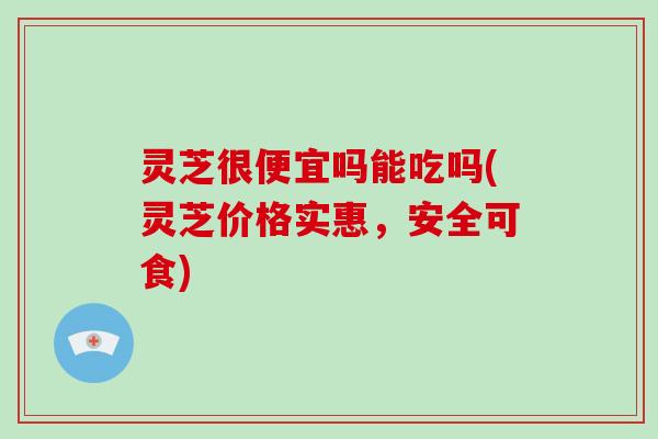 灵芝很便宜吗能吃吗(灵芝价格实惠，安全可食)