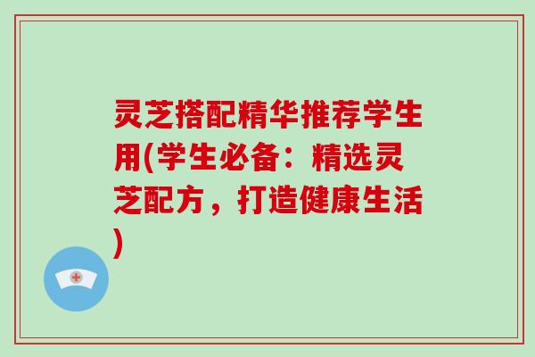 灵芝搭配精华推荐学生用(学生必备：精选灵芝配方，打造健康生活)