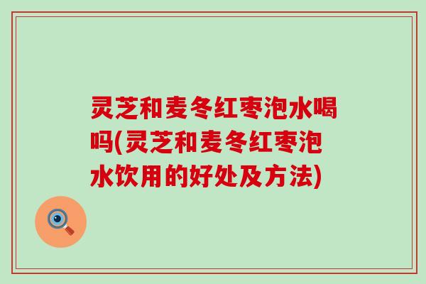 灵芝和麦冬红枣泡水喝吗(灵芝和麦冬红枣泡水饮用的好处及方法)