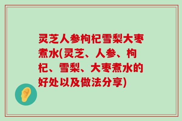 灵芝人参枸杞雪梨大枣煮水(灵芝、人参、枸杞、雪梨、大枣煮水的好处以及做法分享)