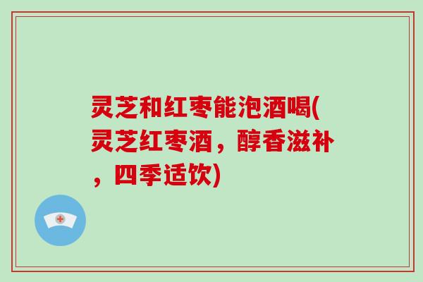 灵芝和红枣能泡酒喝(灵芝红枣酒，醇香滋补，四季适饮)