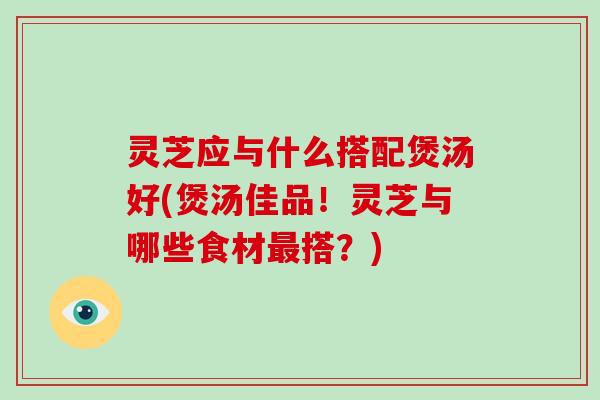 灵芝应与什么搭配煲汤好(煲汤佳品！灵芝与哪些食材搭？)