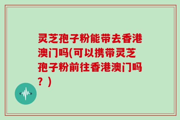 灵芝孢子粉能带去香港澳门吗(可以携带灵芝孢子粉前往香港澳门吗？)