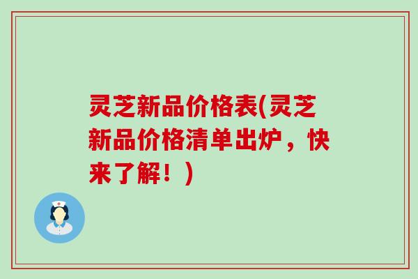 灵芝新品价格表(灵芝新品价格清单出炉，快来了解！)