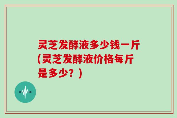 灵芝发酵液多少钱一斤(灵芝发酵液价格每斤是多少？)