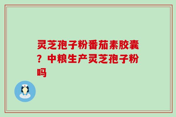 灵芝孢子粉番茄素胶囊？中粮生产灵芝孢子粉吗