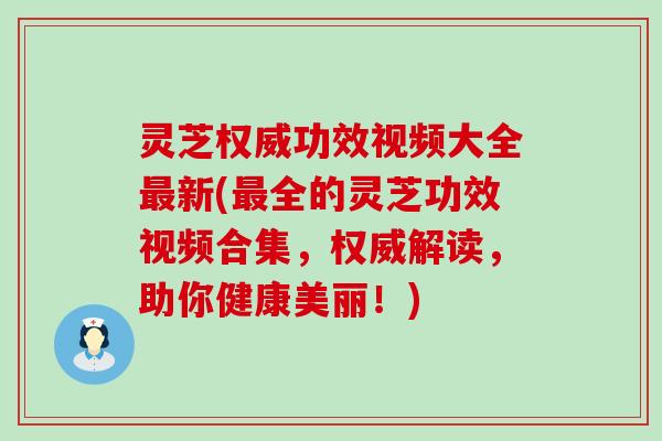 灵芝权威功效视频大全新(全的灵芝功效视频合集，权威解读，助你健康美丽！)