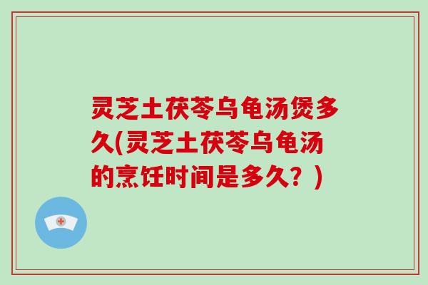 灵芝土茯苓乌龟汤煲多久(灵芝土茯苓乌龟汤的烹饪时间是多久？)