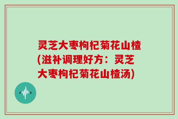 灵芝大枣枸杞菊花山楂(滋补调理好方：灵芝大枣枸杞菊花山楂汤)