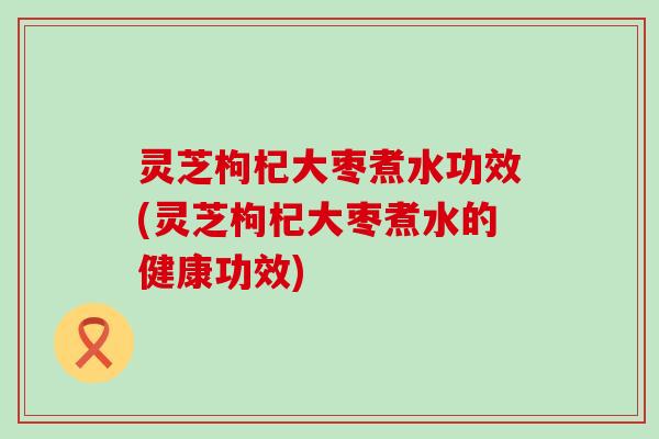 灵芝枸杞大枣煮水功效(灵芝枸杞大枣煮水的健康功效)