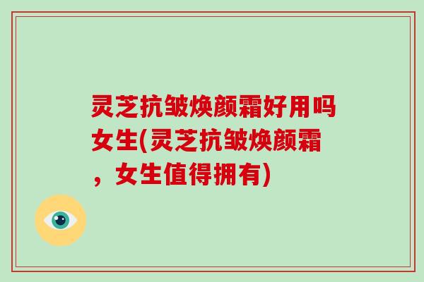 灵芝抗皱焕颜霜好用吗女生(灵芝抗皱焕颜霜，女生值得拥有)