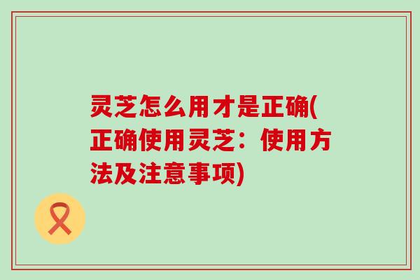 灵芝怎么用才是正确(正确使用灵芝：使用方法及注意事项)