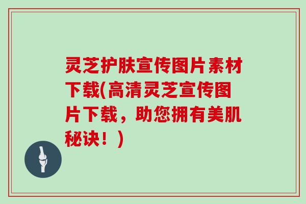 灵芝护肤宣传图片素材下载(高清灵芝宣传图片下载，助您拥有美肌秘诀！)