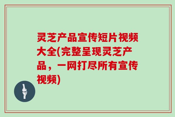 灵芝产品宣传短片视频大全(完整呈现灵芝产品，一网打尽所有宣传视频)