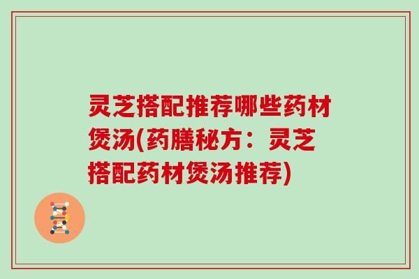 灵芝搭配推荐哪些药材煲汤(药膳秘方：灵芝搭配药材煲汤推荐)