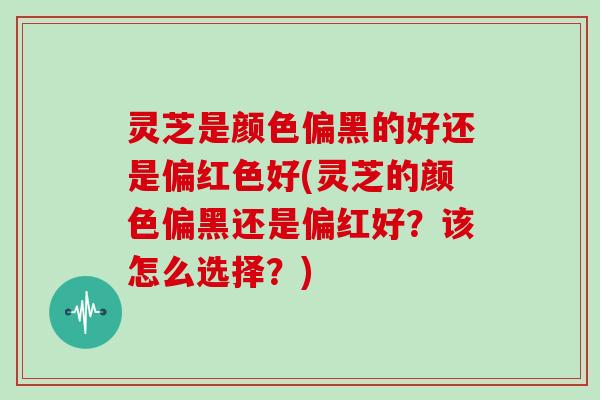 灵芝是颜色偏黑的好还是偏红色好(灵芝的颜色偏黑还是偏红好？该怎么选择？)