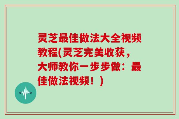 灵芝佳做法大全视频教程(灵芝完美收获，大师教你一步步做：佳做法视频！)