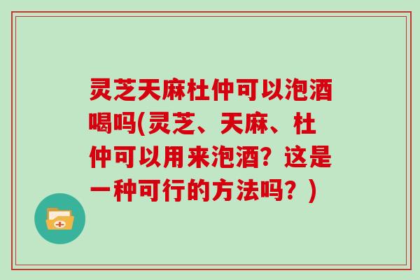 灵芝天麻杜仲可以泡酒喝吗(灵芝、天麻、杜仲可以用来泡酒？这是一种可行的方法吗？)